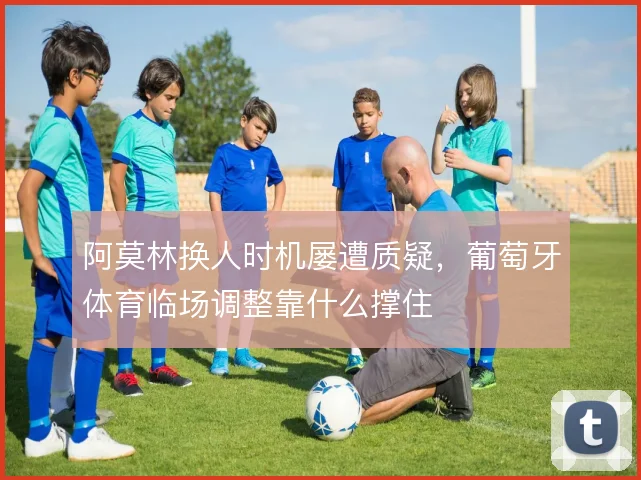 阿莫林换人时机屡遭质疑，葡萄牙体育临场调整靠什么撑住