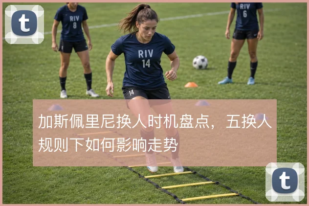 加斯佩里尼换人时机盘点，五换人规则下如何影响走势