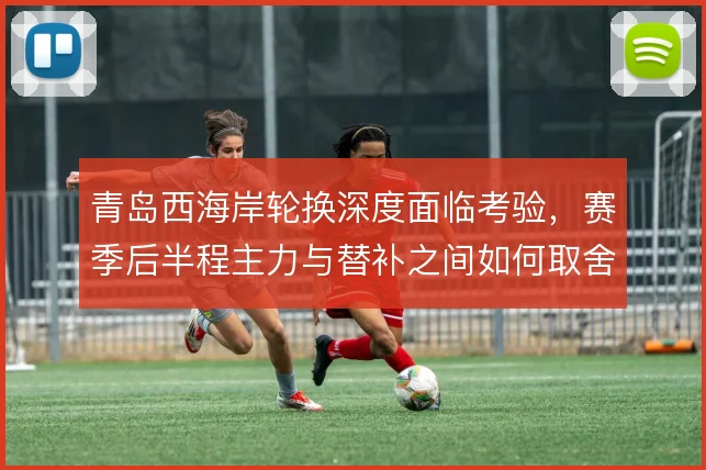 青岛西海岸轮换深度面临考验，赛季后半程主力与替补之间如何取舍