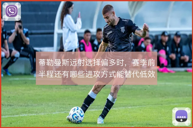 蒂勒曼斯远射选择偏多时，赛季前半程还有哪些进攻方式能替代低效出手