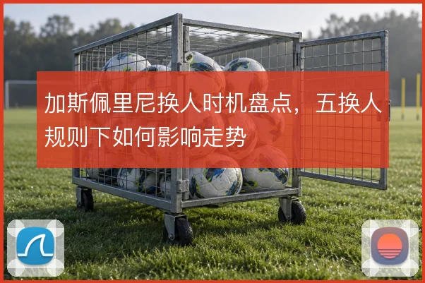 加斯佩里尼换人时机盘点，五换人规则下如何影响走势