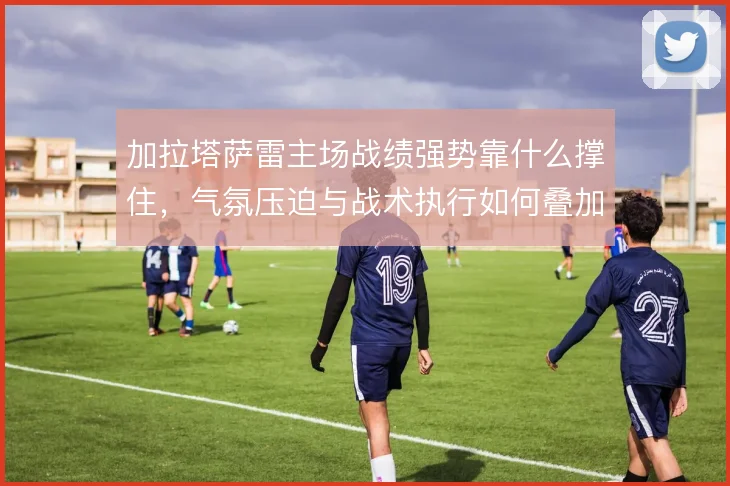 加拉塔萨雷主场战绩强势靠什么撑住，气氛压迫与战术执行如何叠加
