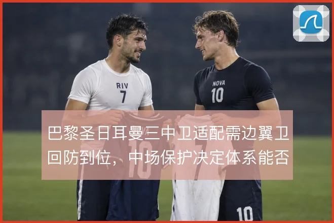 巴黎圣日耳曼三中卫适配需边翼卫回防到位，中场保护决定体系能否撑住