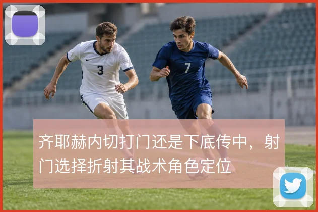 齐耶赫内切打门还是下底传中，射门选择折射其战术角色定位