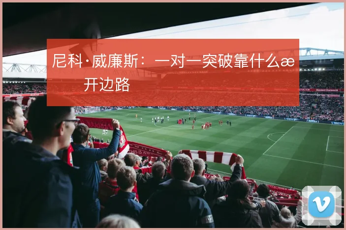 尼科·威廉斯：一对一突破靠什么撕开边路