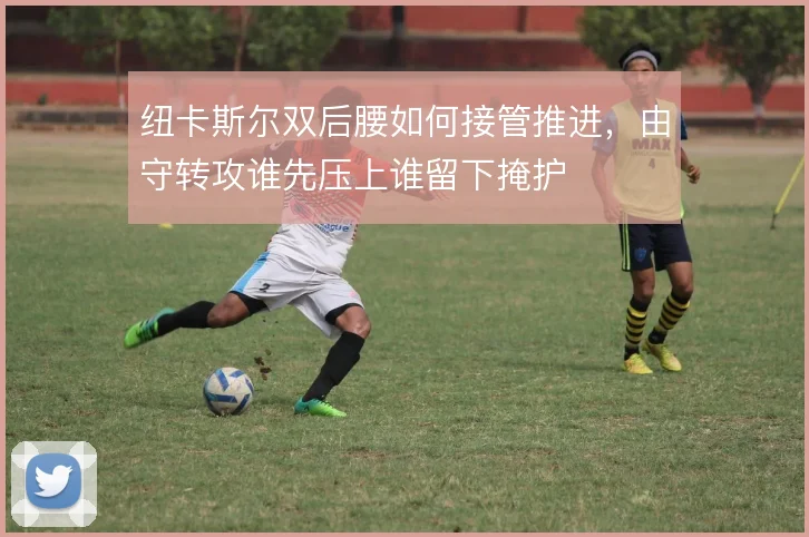 纽卡斯尔双后腰如何接管推进，由守转攻谁先压上谁留下掩护