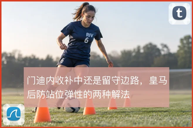 门迪内收补中还是留守边路，皇马后防站位弹性的两种解法