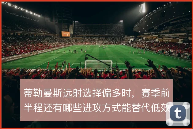 蒂勒曼斯远射选择偏多时，赛季前半程还有哪些进攻方式能替代低效出手