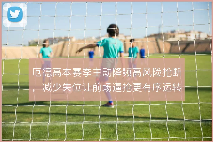 厄德高本赛季主动降频高风险抢断,减少失位让前场逼抢更有序运转
