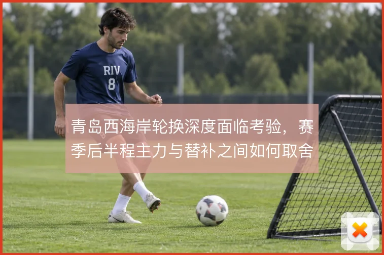 青岛西海岸轮换深度面临考验，赛季后半程主力与替补之间如何取舍