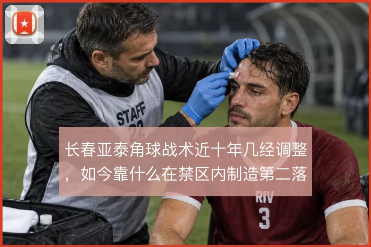 长春亚泰角球战术近十年几经调整，如今靠什么在禁区内制造第二落点