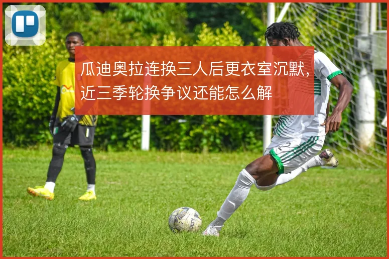瓜迪奥拉连换三人后更衣室沉默,近三季轮换争议还能怎么解